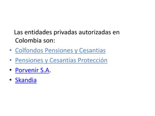 Las entidades privadas autorizadas en
Colombia son:
• Colfondos Pensiones y Cesantias
• Pensiones y Cesantías Protección
• Porvenir S.A.
• Skandia
 
