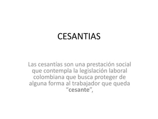 CESANTIAS
Las cesantías son una prestación social
que contempla la legislación laboral
colombiana que busca proteger de
alguna forma al trabajador que queda
“cesante”,
 
