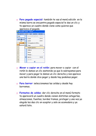 •   Para pegado especial: también te vas al menú edición en la
    misma barra se encuentra pegado especial le das un clic y
    te aparece un cuadro donde viene como quieres que
    aparezca el pegado.




•   Mover o copiar en el ratón: para mover o copiar con el
    ratón le damos un clic sostenido ya que lo subrayamos para
    mover y para pegar le damos un clic derecho y nos aparece
    una barra donde dice pegar y desde hay podemos pegar.

•   Para borrar: seleccionamos las celdas y desde hay
    borramos.

•   Formatos de celdas: dar clic derecho en el menú formato
    te aparecerá un cuadro donde vienen distintas categorías,
    alineaciones, fuentes, bordes tramos, proteger y una vez ya
    elegido les das clic en aceptar y solo se acomodara y ya
    estará listo.
 