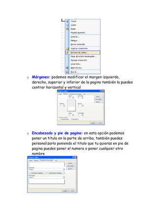 •   Márgenes: podemos modificar el margen izquierdo,
    derecho, superior y inferior de la pagina también la puedes
    centrar horizontal y vertical




•   Encabezado y pie de pagina: en esta opción podemos
    poner un titulo en la parte de arriba, también puedes
    personalizarlo poniendo el titulo que tu quieras en pie de
    pagina puedes poner el numero o poner cualquier otro
    nombre
 