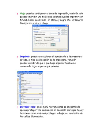 •   Hoja: puedes configurar el área de impresión, también solo
    puedes imprimir una fila o una columna puedes imprimir con
    títulos, líneas de división en blanco y negro etc. Ordenar la
    filas ya sea arriba o abajo.




•   Imprimir: puedes seleccionar el nombre de la impresora el
    estado, el tipo de ubicación de la impresora, también
    puedes decidir de que a que hoja imprimir también el
    numero de hojas o pares que quieras.




•   proteger hoja: en el menú herramientas se encuentra la
    opción proteger y le das un clic en la opción proteger hoja y
    hay viene como podemos proteger la hoja y el contenido de
    las celdas bloqueadas,
 