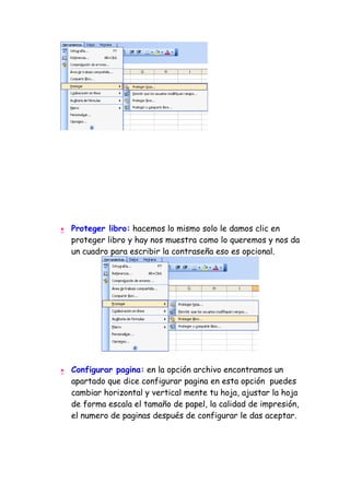 •   Proteger libro: hacemos lo mismo solo le damos clic en
    proteger libro y hay nos muestra como lo queremos y nos da
    un cuadro para escribir la contraseña eso es opcional.




•   Configurar pagina: en la opción archivo encontramos un
    apartado que dice configurar pagina en esta opción puedes
    cambiar horizontal y vertical mente tu hoja, ajustar la hoja
    de forma escala el tamaño de papel, la calidad de impresión,
    el numero de paginas después de configurar le das aceptar.
 