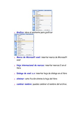 •   Grafico: abre el asistente para graficar




•   Marco de Microsoft exel: insertar marco de Microsoft
    exel

•   Hoja internacional de marcos: insertar marcos 2 en el
    libro

•   Dialogo de exel s.o: insertar hoja de dialogo en el libro

•   eliminar: esta ficción elimina la hoja del libro

•   cambiar nombre: puedes cambiar el nombre del archivo
 