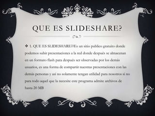 QUE ES SLIDESHARE?

 1. QUE ES SLIDESHARE??Es un sitio publico gratuito donde
podemos subir presentaciones a la red donde después se almacenan
en un formato flash para después ser observadas por los demás
usuarios, es una forma de compartir nuestras presentaciones con las
demás personas y así no solamente tengan utilidad para nosotros si no
para todo aquel que la necesite este programa admite archivos de
hasta 20 MB
 