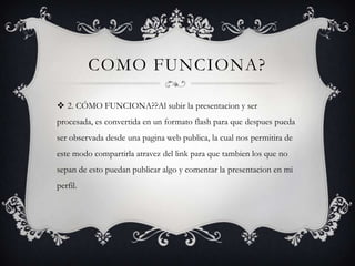 COMO FUNCIONA?

 2. CÓMO FUNCIONA??Al subir la presentacion y ser
procesada, es convertida en un formato flash para que despues pueda
ser observada desde una pagina web publica, la cual nos permitira de
este modo compartirla atravez del link para que tambien los que no
sepan de esto puedan publicar algo y comentar la presentacion en mi
perfil.
 