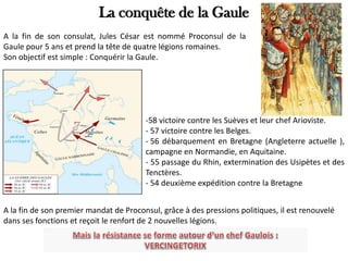 La conquête de la Gaule
A la fin de son consulat, Jules César est nommé Proconsul de la
Gaule pour 5 ans et prend la tête de quatre légions romaines.
Son objectif est simple : Conquérir la Gaule.
-58 victoire contre les Suèves et leur chef Arioviste.
- 57 victoire contre les Belges.
- 56 débarquement en Bretagne (Angleterre actuelle ),
campagne en Normandie, en Aquitaine.
- 55 passage du Rhin, extermination des Usipètes et des
Tenctères.
- 54 deuxième expédition contre la Bretagne
A la fin de son premier mandat de Proconsul, grâce à des pressions politiques, il est renouvelé
dans ses fonctions et reçoit le renfort de 2 nouvelles légions.
 