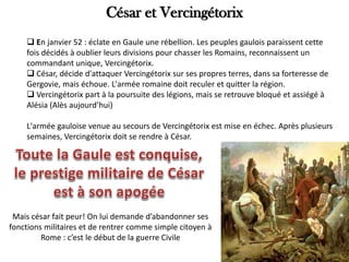 César et Vercingétorix
 En janvier 52 : éclate en Gaule une rébellion. Les peuples gaulois paraissent cette
fois décidés à oublier leurs divisions pour chasser les Romains, reconnaissent un
commandant unique, Vercingétorix.
 César, décide d'attaquer Vercingétorix sur ses propres terres, dans sa forteresse de
Gergovie, mais échoue. L'armée romaine doit reculer et quitter la région.
 Vercingétorix part à la poursuite des légions, mais se retrouve bloqué et assiégé à
Alésia (Alès aujourd’hui)
L'armée gauloise venue au secours de Vercingétorix est mise en échec. Après plusieurs
semaines, Vercingétorix doit se rendre à César.
Mais césar fait peur! On lui demande d’abandonner ses
fonctions militaires et de rentrer comme simple citoyen à
Rome : c’est le début de la guerre Civile
 