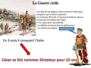 A la tête de ses légions, César rentre en Italie pour
conquérir par la force le pouvoir.
Le 12 janvier 49 av.JC, il traverse le Rubicon, fleuve
marquant la frontière de l’Italie.
Il n’y a plus que 2 possibilités :
• La défaite et mourir dans le déshonneur
• La victoire et la gloire Alea jacta est
En 3 mois il conquiert l’Italie
La Guerre civile
 