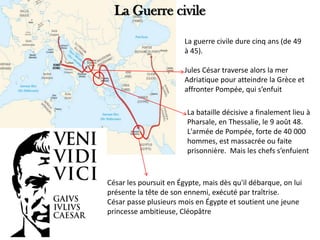 La Guerre civile
La guerre civile dure cinq ans (de 49
à 45).
Jules César traverse alors la mer
Adriatique pour atteindre la Grèce et
affronter Pompée, qui s’enfuit
La bataille décisive a finalement lieu à
Pharsale, en Thessalie, le 9 août 48.
L'armée de Pompée, forte de 40 000
hommes, est massacrée ou faite
prisonnière. Mais les chefs s’enfuient
César les poursuit en Égypte, mais dès qu'il débarque, on lui
présente la tête de son ennemi, exécuté par traîtrise.
César passe plusieurs mois en Égypte et soutient une jeune
princesse ambitieuse, Cléopâtre
 