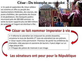 César : Du triomphe au complot
 En août et septembre 46, César célèbre
ses victoires et offre au peuple des
représentations théâtrales, des courses, des
joutes d’athlètes, des spectacles de chasse
et de gladiateurs. Des banquets publics
réunissent près de 200 000 convives. La
vente du butin rapporte plus de 600 millions
de sesterces et l’argent est distribué à flot .
 Il réforme le calendrier (en instaurant les années bisextile),
renomme le mois de Quintilis (7° mois du calendrier) de son prénom.
 César reçoit à titre permanent l’honneur de porter les emblèmes du
triomphe, robe pourpre et couronne de lauriers. Il peut siéger sur un
siège plaqué d’or.
 Il frappe des pièces de monnaie à son image.
 