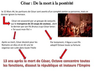 César : De la mort à la postérité
le 15 Mars 44, les partisans de César sont avertis d’un complot contre sa personne, mais ce
dernier ignore la menace.
César est assassiné par un groupe de conjurés
qui le transperce de 23 coups de couteau…dont
le dernier par son fils Brutus à qui César lance :
« Toi aussi mon fils! »
Après sa mort, César devient pour les
Romains un dieu et en 42 une loi
organise son culte dans toute l'Italie
Par testament, il lègue a son fils
adoptif Octave toute sa fortune
 