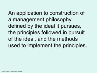 An application to construction of
a management philosophy
defined by the ideal it pursues,
the principles followed in pursuit
of the ideal, and the methods
used to implement the principles.

© 2011 Lean Construction Institute

 