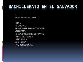 BACHILLERATO EN EL SALVADOR 
- 
-Bachillerato en salud 
-TLCS 
-GENERAL 
-ADMINISTRATIVO-CONTABLE 
-TURISMO 
-DESARROLLO DE SOFWARE 
-ELECTROTECNIA 
-MECANICA 
-ADUANAS 
-AGRONEGOCIAS 
 