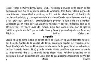 Isabel Flores de Oliva; Lima, 1586 - 1617) Religiosa peruana de la orden de los 
dominicos que fue la primera santa de América. Tras haber dado signos de 
una intensa precocidad espiritual, a los veinte años tomó el hábito de 
terciaria dominica, y consagró su vida a la atención de los enfermos y niños y 
a las prácticas ascéticas, extendiéndose pronto la fama de su santidad. 
Venerada ya en vida por sus visiones místicas y por los milagros que se le 
atribuyeron, en poco más de medio siglo fue canonizada por la Iglesia 
católica, que la declaró patrona de Lima y Perú, y poco después de América, 
Filipinas e Indias Orientales. 
Biografía 
Santa Rosa de Lima nació el 30 de abril de 1586 en la vecindad del hospital 
del Espíritu Santo de la ciudad de Lima, entonces capital del virreinato del 
Perú. Era hija de Gaspar Flores (un arcabucero de la guardia virreinal natural 
de San Juan de Puerto Rico) y de la limeña María de Oliva, que en el curso de 
su matrimonio dio a su marido otros doce hijos. Recibió bautismo en la 
parroquia de San Sebastián de Lima, siendo sus padrinos Hernando de Valdés 
y María Orozco 
 
