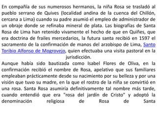 En compañía de sus numerosos hermanos, la niña Rosa se trasladó al 
pueblo serrano de Quives (localidad andina de la cuenca del Chillón, 
cercana a Lima) cuando su padre asumió el empleo de administrador de 
un obraje donde se refinaba mineral de plata. Las biografías de Santa 
Rosa de Lima han retenido vivamente el hecho de que en Quiñes, que 
era doctrina de frailes mercedarios, la futura santa recibió en 1597 el 
sacramento de la confirmación de manos del arzobispo de Lima, Santo 
Toribio Alfonso de Mogrovejo, quien efectuaba una visita pastoral en la 
jurisdicción. 
Aunque había sido bautizada como Isabel Flores de Oliva, en la 
confirmación recibió el nombre de Rosa, apelativo que sus familiares 
empleaban prácticamente desde su nacimiento por su belleza y por una 
visión que tuvo su madre, en la que el rostro de la niña se convirtió en 
una rosa. Santa Rosa asumiría definitivamente tal nombre más tarde, 
cuando entendió que era "rosa del jardín de Cristo" y adoptó la 
denominación religiosa de Rosa de Santa 
 