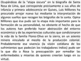 Ocupándose de la "etapa oscura" en la biografía de Santa 
Rosa de Lima, que corresponde precisamente a sus años de 
infancia y primera adolescencia en Quives, Luis Millones ha 
procurado arrojar nueva luz mediante la interpretación de 
algunos sueños que recogen los biógrafos de la santa. Opina 
Millones que ésa pudo ser la etapa más importante para la 
formación de su personalidad, no obstante el hecho de que 
los autores han preferido hacer abstracción del entorno 
económico y de las experiencias culturales que condicionaron 
la vida de la familia Flores-Oliva en la sierra, en un asiento 
minero vinculado al meollo de la producción colonial. 
Probablemente esa vivencia (la visión cotidiana de los 
sufrimientos que padecían los trabajadores indios) pudo ser 
la que dio a Rosa la preocupación por remediar las 
enfermedades y miserias de quienes creerían luego en su 
virtud. 
 