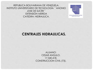 REPUBLICA BOLIVARIANA DE VENEZUELA.
INSTITUTO UNIVERSITARIO DE TECNOLOGÍA ``ANONIO
JOSE DE SUCRE``
EXTENSIÓN MERIDA
CATEDRA: HIDRAULICA.
CENTRALES HIDRAULICAS.
ALUMNO:
CESAR ANGULO.
17.340.418.
CONSTRUCCION CIVIL (73).
 