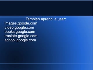 Tambien aprendi a usar:
•
images.google.com
•
video.google.com
•
books.google.com
•
traslate.google.com
•
school.google.com
 