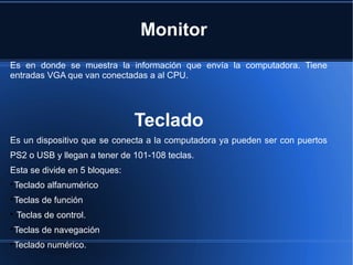 Monitor
Es en donde se muestra la información que envía la computadora. Tiene
entradas VGA que van conectadas a al CPU.
Teclado
Es un dispositivo que se conecta a la computadora ya pueden ser con puertos
PS2 o USB y llegan a tener de 101-108 teclas.
Esta se divide en 5 bloques:

Teclado alfanumérico

Teclas de función

Teclas de control.

Teclas de navegación

Teclado numérico.
 