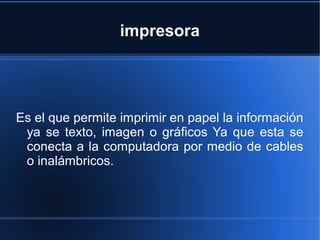 impresora
Es el que permite imprimir en papel la información
ya se texto, imagen o gráficos Ya que esta se
conecta a la computadora por medio de cables
o inalámbricos.
 