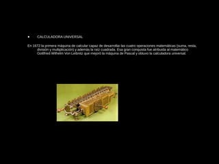 • CALCULADORA UNIVERSAL
En 1672 la primera máquina de calcular capaz de desarrollar las cuatro operaciones matemáticas (suma, resta,
división y multiplicación) y además la raíz cuadrada. Esa gran conquista fue atribuida al matemático
Gottfried Wilhelm Von Leibnitz que mejoró la máquina de Pascal y obtuvo la calculadora universal.
 