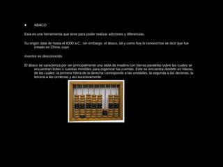 • ABACO
Esta es una herramienta que sirve para poder realizar adiciones y diferencias.
Su origen data de hasta el 6000 a.C.; sin embargo, el ábaco, tal y como hoy lo conocemos se dice que fue
creado en China, cuyo
inventor es desconocido.
El ábaco se caracteriza por ser principalmente una tabla de madera con barras paralelas sobre las cuales se
encuentran bolas o cuentas movibles para organizar las cuentas. Este se encuentra dividido en hileras,
de las cuales: la primera hilera de la derecha corresponde a las unidades, la segunda a las decenas, la
tercera a las centenas y así sucesivamente.
 