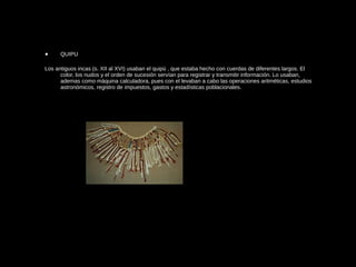 • QUIPU
Los antiguos incas (s. XII al XVI) usaban el quipú , que estaba hecho con cuerdas de diferentes largos. El
color, los nudos y el orden de sucesión servían para registrar y transmitir información. Lo usaban,
ademas como máquina calculadora, pues con el levaban a cabo las operaciones aritméticas, estudios
astronómicos, registro de impuestos, gastos y estadísticas poblacionales.
 
