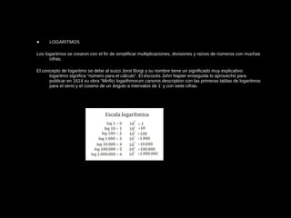 • LOGARITMOS
Los logaritmos se crearon con el fin de simplificar multiplicaciones, divisiones y raíces de números con muchas
cifras.
El concepto de logaritmo se debe al suizo Jorst Bürgi y su nombre tiene un significado muy explicativo:
logaritmo significa “número para el cálculo”. El escocés John Napier enseguida lo aprovechó para
publicar en 1614 su obra “Mirifici logaithmorum canonis description con las primeras tablas de logaritmos
para el seno y el coseno de un ángulo a intervalos de 1’ y con siete cifras.
 