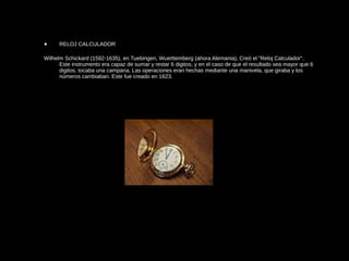 • RELOJ CALCULADOR
Wilhelm Schickard (1592-1635), en Tuebingen, Wuerttemberg (ahora Alemania), Creó el "Reloj Calculador".
Este instrumento era capaz de sumar y restar 6 digitos, y en el caso de que el resultado sea mayor que 6
digitos, tocaba una campana. Las operaciones eran hechas mediante una manivela, que giraba y los
números cambiaban. Este fue creado en 1623.
 