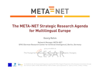 The META-NET Strategic Research Agenda
for Multilingual Europe
Georg Rehm
Network Manager META-NET
DFKI (German Research Center for Artificial Intelligence), Berlin, Germany
georg.rehm@dfki.de

The Hungarian Language in the Digital Age – Budapest, Hungary
January 18, 2013

Co-funded by the 7th Framework Programme and the ICT Policy Support Programme of the European Commission through
the contracts T4ME, CESAR, METANET4U, META-NORD (grant agreements no. 249119, 271022, 270893, 270899).

 