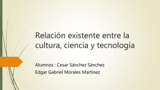 Relación existente entre la
cultura, ciencia y tecnología
Alumnos : Cesar Sánchez Sánchez
Edgar Gabriel Morales Martínez
 