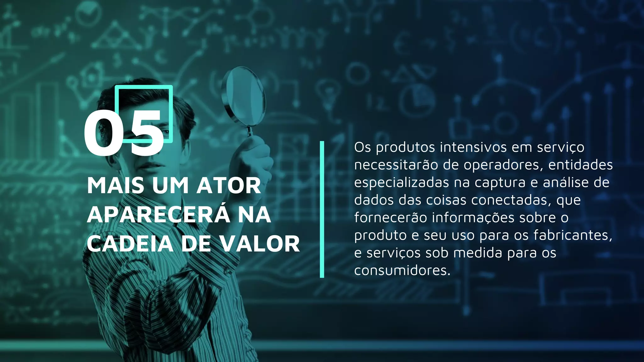 Os produtos intensivos em serviço
necessitarão de operadores, entidades
especializadas na captura e análise de
dados das coisas conectadas, que
fornecerão informações sobre o
produto e seu uso para os fabricantes,
e serviços sob medida para os
consumidores.
MAIS UM ATOR
APARECERÁ NA
CADEIA DE VALOR
05
 