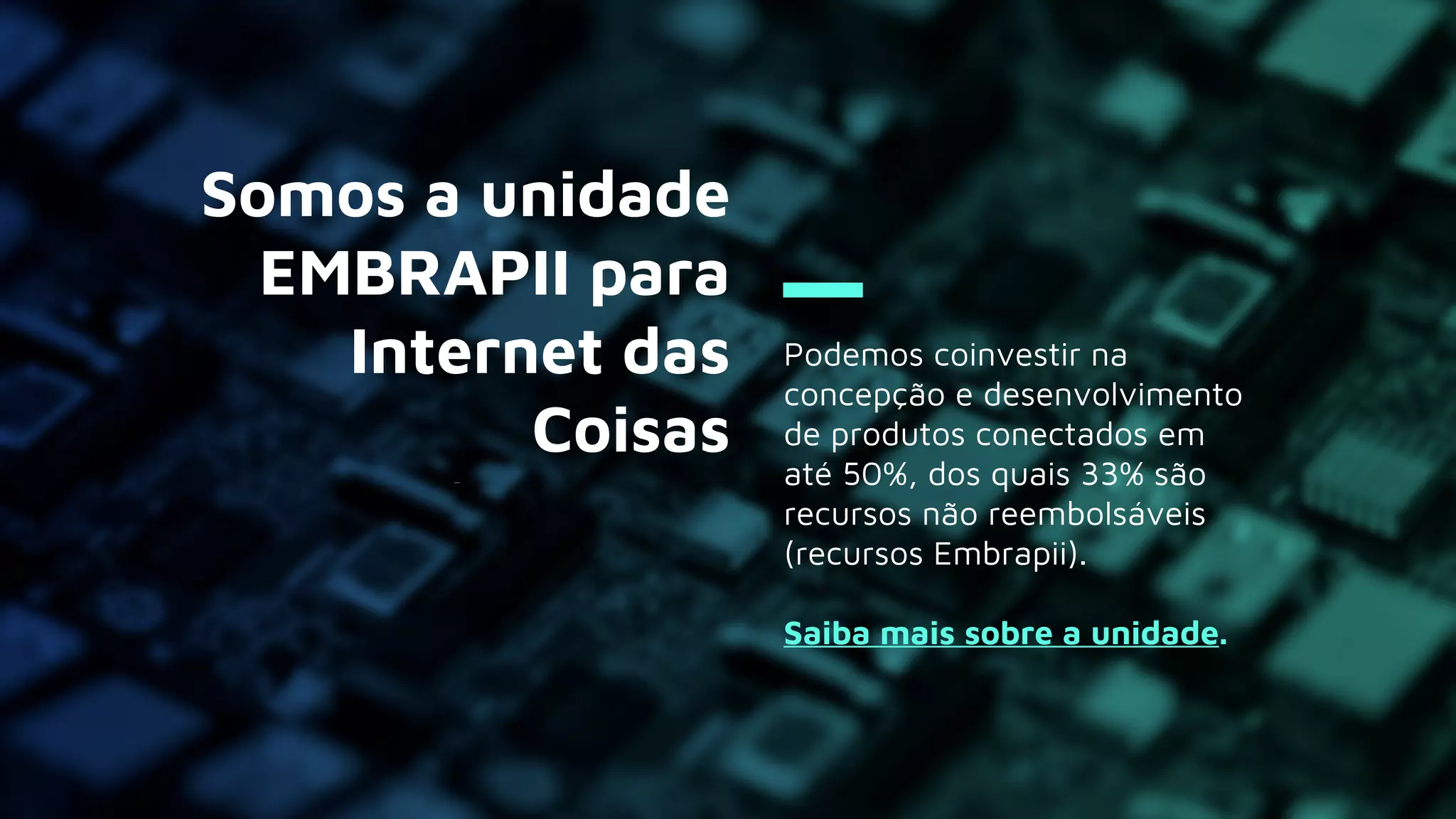 Podemos coinvestir na
concepção e desenvolvimento
de produtos conectados em
até 50%, dos quais 33% são
recursos não reembolsáveis
(recursos Embrapii).
Saiba mais sobre a unidade.
Somos a unidade
EMBRAPII para
Internet das
Coisas
 