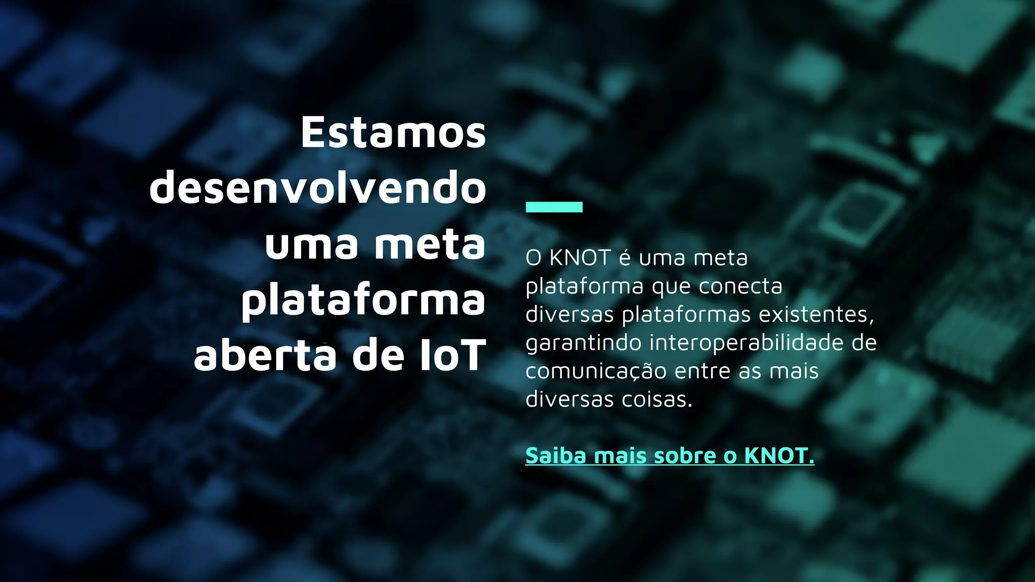 O KNOT é uma meta
plataforma que conecta
diversas plataformas existentes,
garantindo interoperabilidade de
comunicação entre as mais
diversas coisas.
Saiba mais sobre o KNOT.
Estamos
desenvolvendo
uma meta
plataforma
aberta de IoT
 