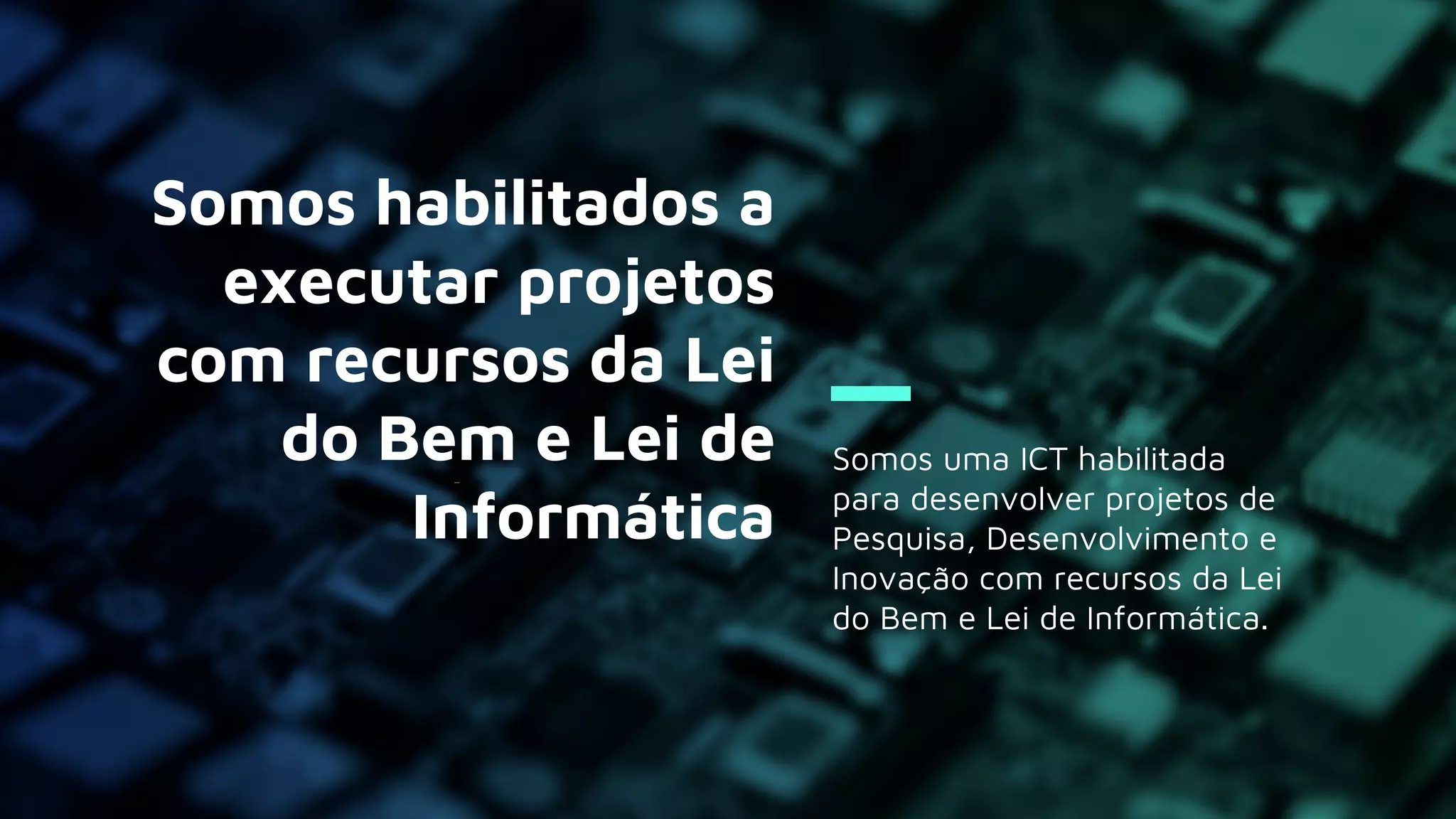 Somos uma ICT habilitada
para desenvolver projetos de
Pesquisa, Desenvolvimento e
Inovação com recursos da Lei
do Bem e Lei de Informática.
Somos habilitados a
executar projetos
com recursos da Lei
do Bem e Lei de
Informática
 