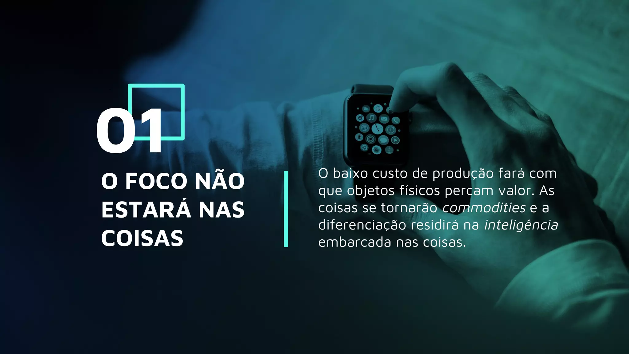 O baixo custo de produção fará com
que objetos físicos percam valor. As
coisas se tornarão commodities e a
diferenciação residirá na inteligência
embarcada nas coisas.
O FOCO NÃO
ESTARÁ NAS
COISAS
01
 