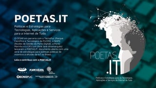 Políticas e Estratégias para
Tecnologias, Aplicações e Serviços
para a Internet de Tudo
O CESAR em parceria com o TecnoPuc (Parque
Científico e Tecnológico da PUCRS), o NGPD
(Núcleo de Gestão do Porto Digital), a Porto
Marinho e o CIFS (um think tank dinamarquês)
lançaram o POETAS.IT, documento aberto com uma
série de estratégias para políticas públicas de
incentivo à difusão da IoT no Brasil.
Leia e contribua com o POETAS.IT
POETAS.IT
 