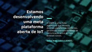 O KNOT é uma meta
plataforma que conecta
diversas plataformas existentes,
garantindo interoperabilidade de
comunicação entre as mais
diversas coisas.
Saiba mais sobre o KNOT.
Estamos
desenvolvendo
uma meta
plataforma
aberta de IoT
 