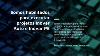 Somos habilitados para realizar
projetos de incentivo à Pesquisa,
Desenvolvimento e Inovação
Tecnológica para indústrias
beneficiadas por programas
governamentais de incentivo
à inovação.
Saiba mais sobre estes fomentos.
Somos habilitados
para executar
projetos Inovar
Auto e Inovar PE
 