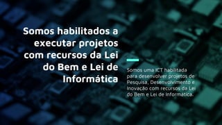Somos uma ICT habilitada
para desenvolver projetos de
Pesquisa, Desenvolvimento e
Inovação com recursos da Lei
do Bem e Lei de Informática.
Somos habilitados a
executar projetos
com recursos da Lei
do Bem e Lei de
Informática
 