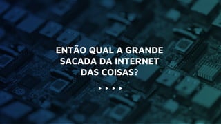 ENTÃO QUAL A GRANDE
SACADA DA INTERNET
DAS COISAS?
 