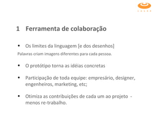 1  Ferramenta de colaboração Os limites da linguagem [e dos desenhos]  Palavras criam imagens diferentes para cada pessoa.   O protótipo torna as idéias concretas  Participação de toda equipe: empresário, designer, engenheiros, marketing, etc;  Otimiza as contribuições de cada um ao projeto  -  menos re-trabalho. 