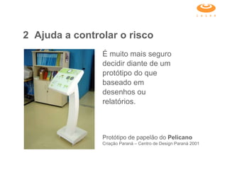 É muito mais seguro decidir diante de um protótipo do que baseado em desenhos ou relatórios.  2 Ajuda a controlar o risco Protótipo de papelão do  Pelicano  Criação Paraná – Centro de Design Paraná 2001 
