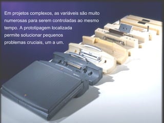 Em projetos complexos, as variáveis são muito  numerosas para serem controladas ao mesmo  tempo. A prototipagem localizada  permite solucionar pequenos  problemas cruciais, um a um.  