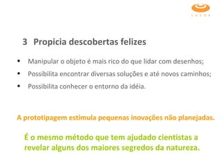 Manipular o objeto é mais rico do que lidar com desenhos; Possibilita encontrar diversas soluções e até novos caminhos; Possibilita conhecer o entorno da idéia. A prototipagem estimula pequenas inovações não planejadas.   É o mesmo método que tem ajudado cientistas a revelar alguns dos maiores segredos da natureza.   3 Propicia descobertas felizes 