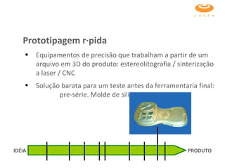 Equipamentos de precisão que trabalham a partir de um arquivo em 3D do produto: estereolitografia / sinterização a laser / CNC  Solução barata para um teste antes da ferramentaria final:  pre-série. Molde de silicone. Prototipagem rápida IDÉIA PRODUTO 