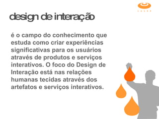 design de interação é o campo do conhecimento que estuda como criar experiências significativas para os usuários através de produtos e serviços interativos. O foco do Design de Interação está nas relações humanas tecidas através dos artefatos e serviços interativos. 