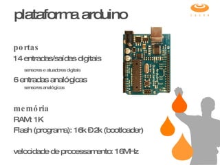 portas 14 entradas/saídas digitais sensores e atuadores digitais   6 entradas analógicas sensores analógicos memória RAM: 1K Flash (programa): 16k – 2k (bootloader) velocidade de processamento: 16MHz plataforma arduino 