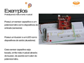 Exemplos Prototipando instrumento musical Possui um sensor capacitivo e um potenciometro como dispositivos de entrada (sensores) Possui um buzzer e um LED como dispositivos de saída (atuadores) Caso sensor capacitivo seja tocado, emite nota musical através do buzzer, de acordo com valor do potenciometro. 