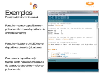 Exemplos Prototipando instrumento musical Possui um sensor capacitivo e um potenciometro como dispositivos de entrada (sensores) Possui um buzzer e um LED como dispositivos de saída (atuadores) Caso sensor capacitivo seja tocado, emite nota musical através do buzzer, de acordo com valor do potenciometro. 